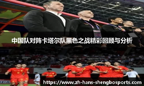 中国队对阵卡塔尔队黑色之战精彩回顾与分析